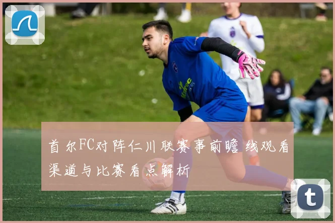 首尔FC对阵仁川联赛事前瞻 线观看渠道与比赛看点解析
