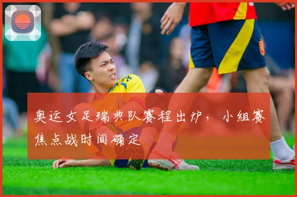 奥运女足瑞典队赛程出炉，小组赛焦点战时间确定