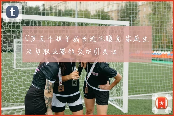 C罗五个孩子成长近况曝光 家庭生活与职业赛程交织引关注