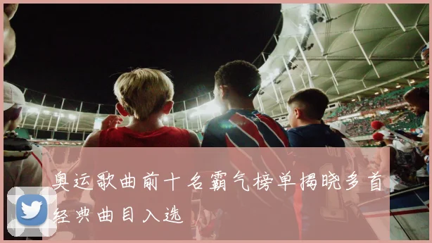 奥运歌曲前十名霸气榜单揭晓多首经典曲目入选