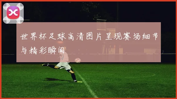 世界杯足球高清图片呈现赛场细节与精彩瞬间