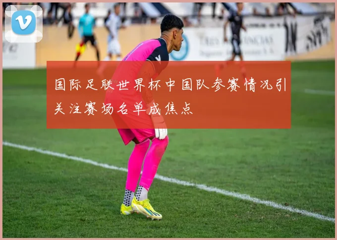 国际足联世界杯中国队参赛情况引关注赛场名单成焦点