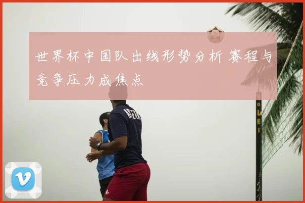 世界杯中国队出线形势分析 赛程与竞争压力成焦点