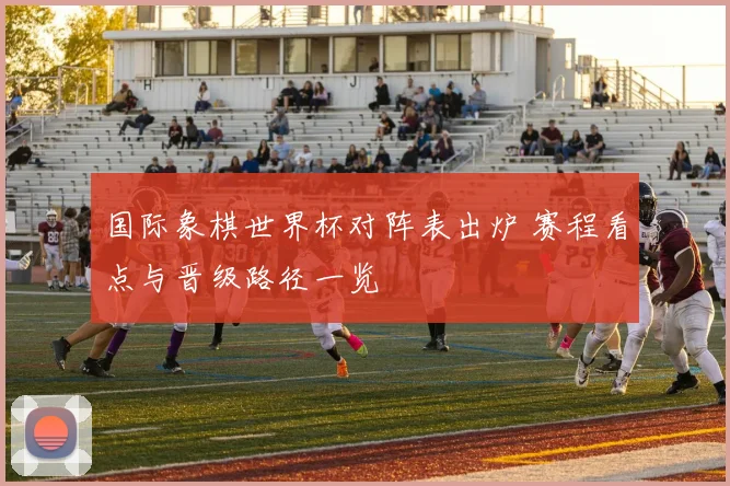 国际象棋世界杯对阵表出炉 赛程看点与晋级路径一览