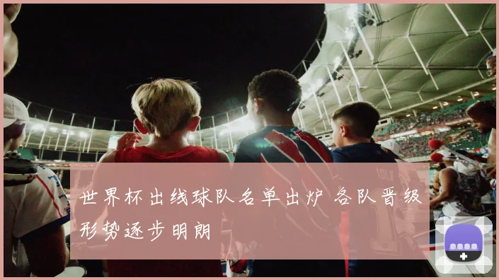 世界杯出线球队名单出炉 各队晋级形势逐步明朗