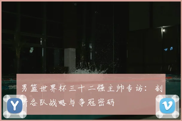 男篮世界杯三十二强主帅专访:剖析各队战略与争冠密码
