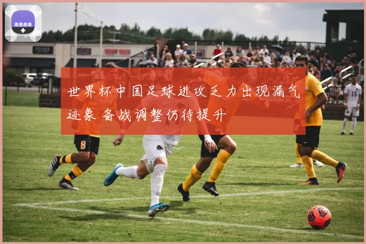 世界杯中国足球进攻乏力出现漏气迹象 备战调整仍待提升