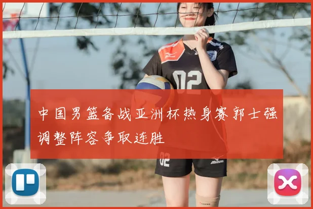 中国男篮备战亚洲杯热身赛郭士强调整阵容争取连胜
