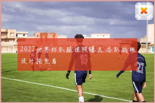 2022世界杯队服谍照曝光 各队战袍设计抢先看