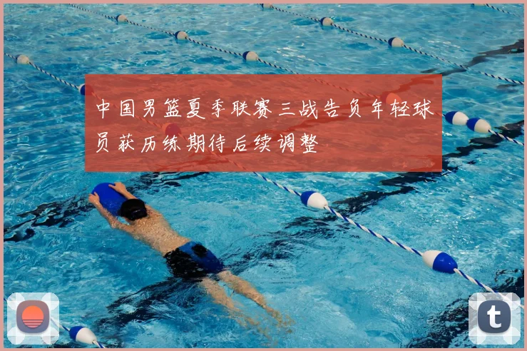 中国男篮夏季联赛三战告负年轻球员获历练期待后续调整