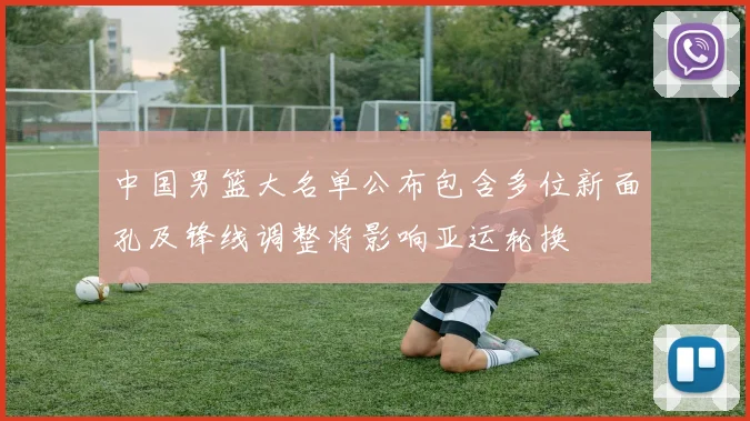 中国男篮大名单公布包含多位新面孔及锋线调整将影响亚运轮换
