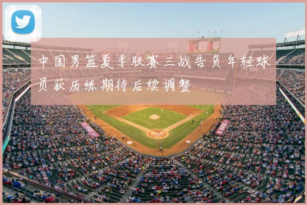 中国男篮夏季联赛三战告负年轻球员获历练期待后续调整