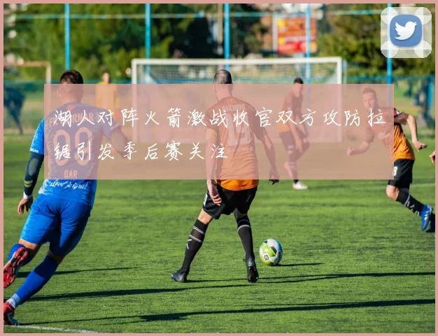 湖人对阵火箭激战收官双方攻防拉锯引发季后赛关注