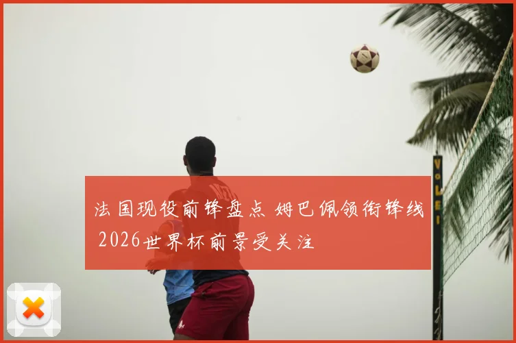 法国现役前锋盘点 姆巴佩领衔锋线 2026世界杯前景受关注