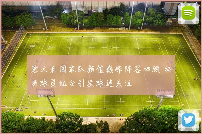 意大利国家队颜值巅峰阵容回顾 经典球员组合引发球迷关注