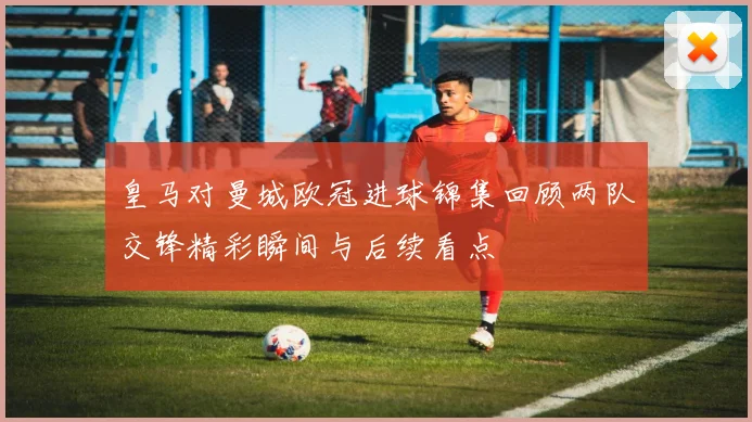皇马对曼城欧冠进球锦集回顾两队交锋精彩瞬间与后续看点