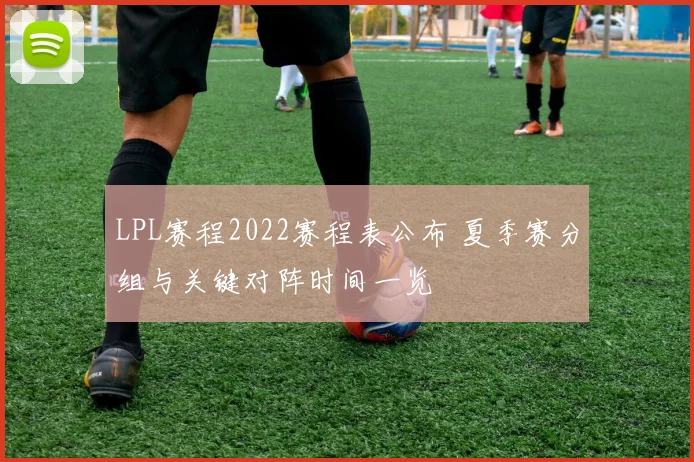 LPL赛程2022赛程表公布 夏季赛分组与关键对阵时间一览