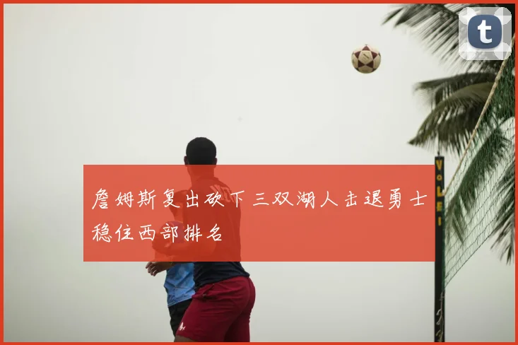 詹姆斯复出砍下三双湖人击退勇士稳住西部排名