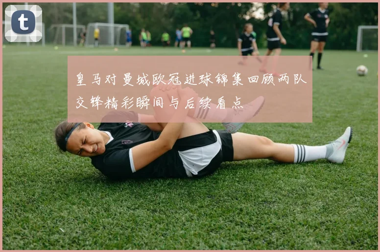 皇马对曼城欧冠进球锦集回顾两队交锋精彩瞬间与后续看点