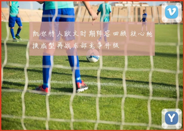 凯尔特人欧文时期阵容回顾 核心轮换成型再战东部竞争升级