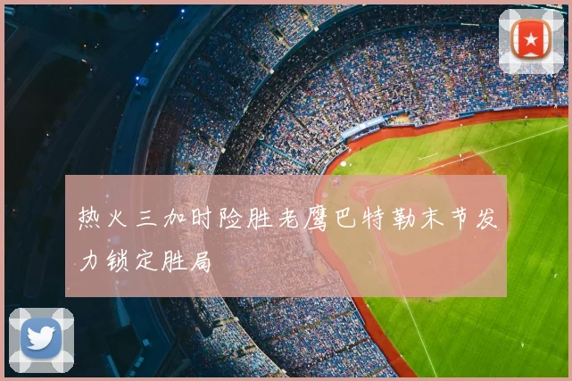 热火三加时险胜老鹰巴特勒末节发力锁定胜局