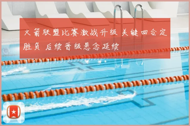 火箭联盟比赛激战升级 关键回合定胜负 后续晋级悬念延续